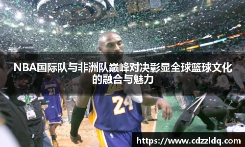 NBA国际队与非洲队巅峰对决彰显全球篮球文化的融合与魅力
